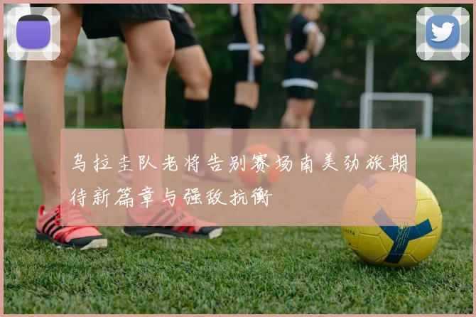 乌拉圭队老将告别赛场南美劲旅期待新篇章与强敌抗衡