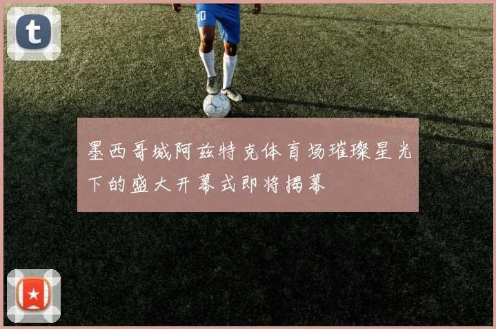 墨西哥城阿兹特克体育场璀璨星光下的盛大开幕式即将揭幕