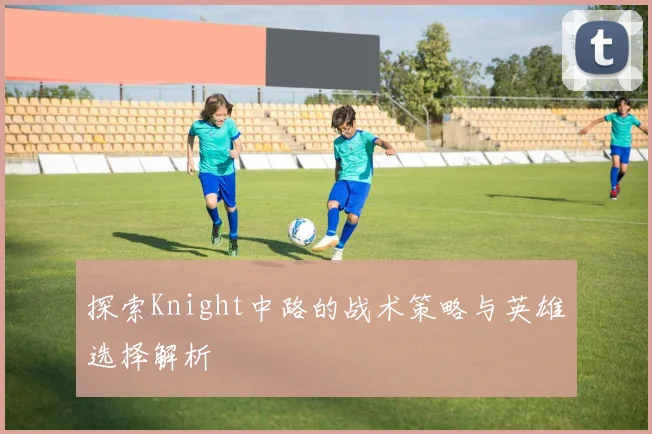 探索Knight中路的战术策略与英雄选择解析