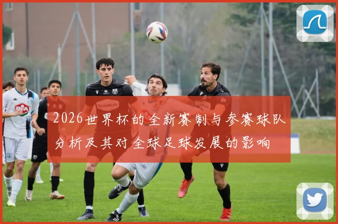 2026世界杯的全新赛制与参赛球队分析及其对全球足球发展的影响