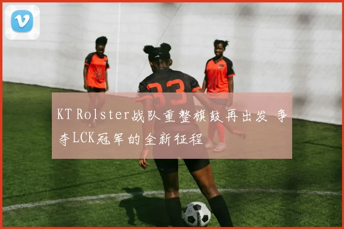 KT Rolster战队重整旗鼓再出发 争夺LCK冠军的全新征程