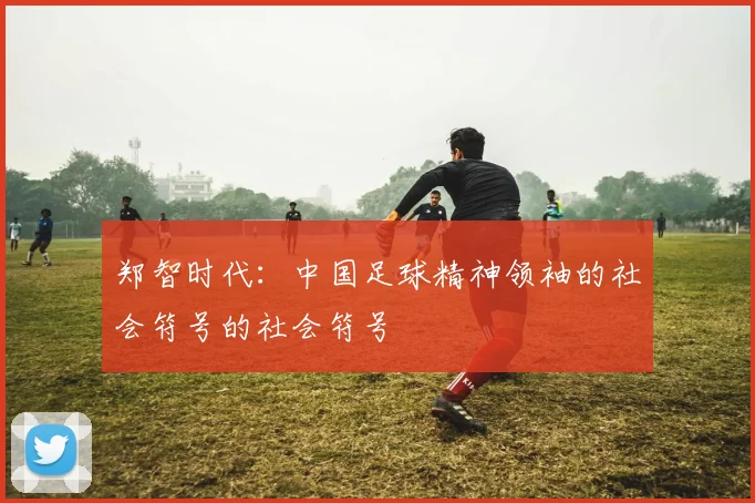 郑智时代：中国足球精神领袖的社会符号的社会符号