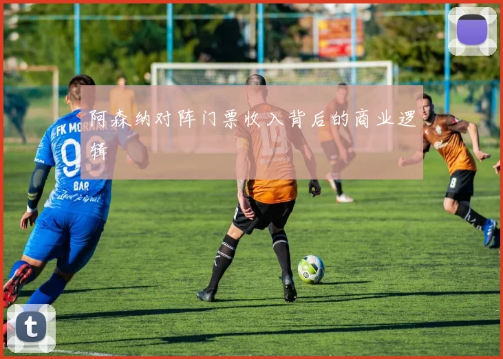 阿森纳对阵门票收入背后的商业逻辑