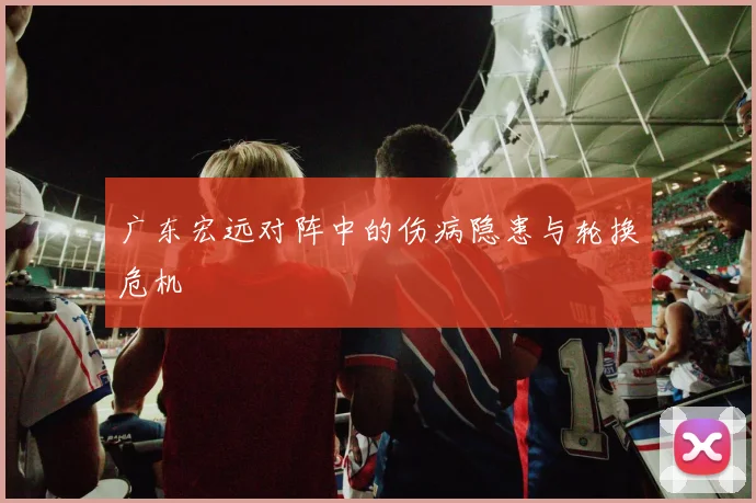 广东宏远对阵中的伤病隐患与轮换危机