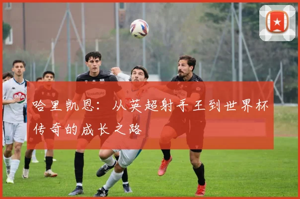 哈里凯恩：从英超射手王到世界杯传奇的成长之路