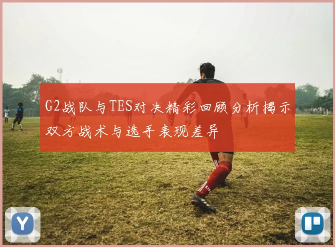 G2战队与TES对决精彩回顾分析揭示双方战术与选手表现差异