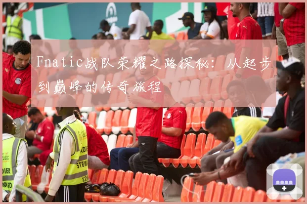 Fnatic战队荣耀之路探秘：从起步到巅峰的传奇旅程