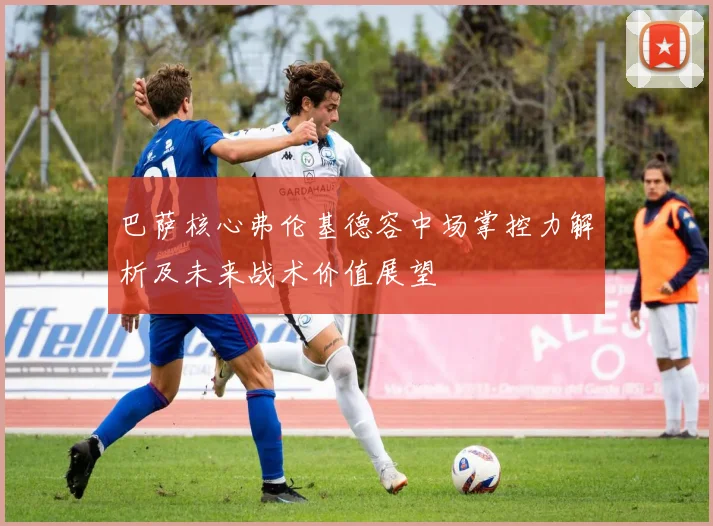 巴萨核心弗伦基德容中场掌控力解析及未来战术价值展望
