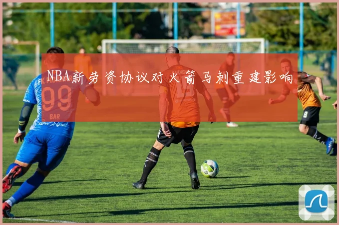 NBA新劳资协议对火箭马刺重建影响