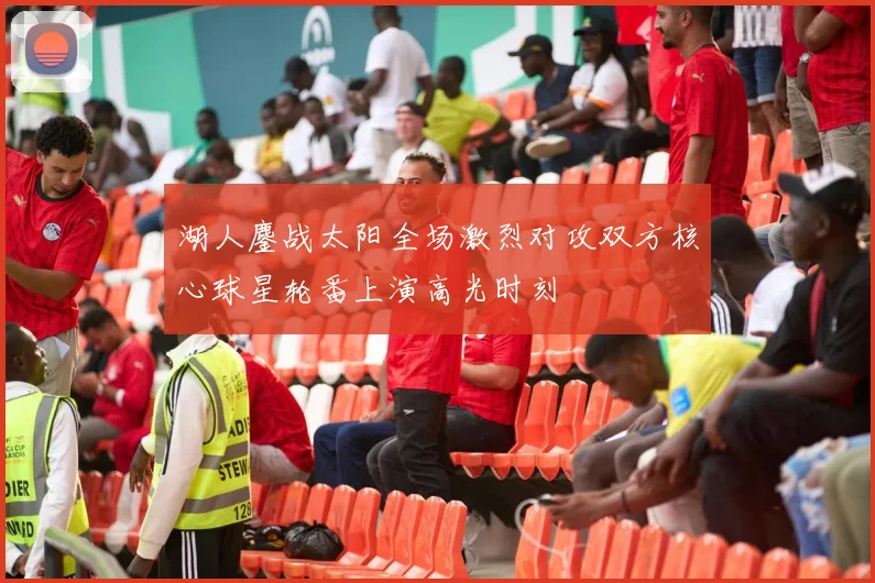 湖人鏖战太阳全场激烈对攻双方核心球星轮番上演高光时刻