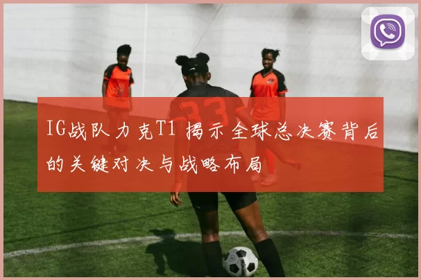 IG战队力克T1 揭示全球总决赛背后的关键对决与战略布局