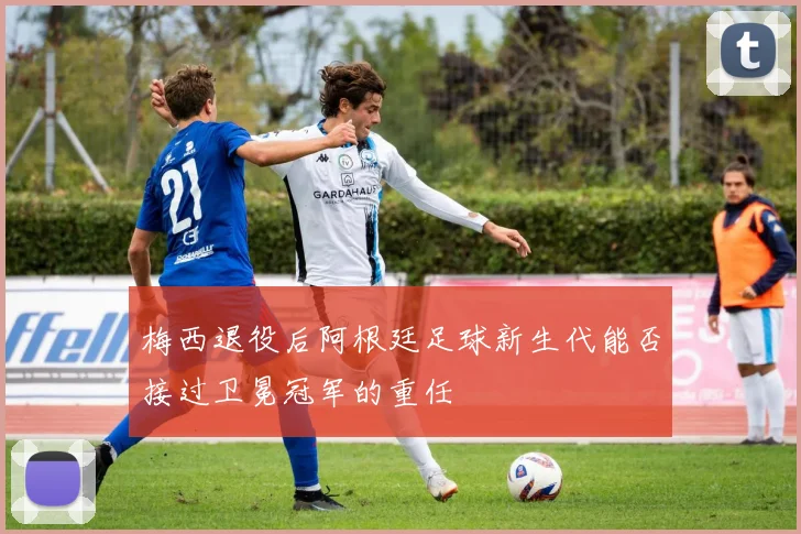 梅西退役后阿根廷足球新生代能否接过卫冕冠军的重任
