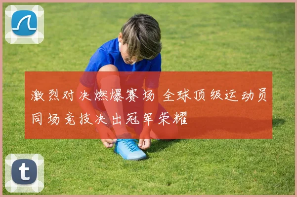 激烈对决燃爆赛场 全球顶级运动员同场竞技决出冠军荣耀